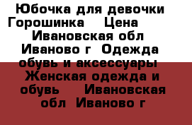 Юбочка для девочки “Горошинка“ › Цена ­ 250 - Ивановская обл., Иваново г. Одежда, обувь и аксессуары » Женская одежда и обувь   . Ивановская обл.,Иваново г.
